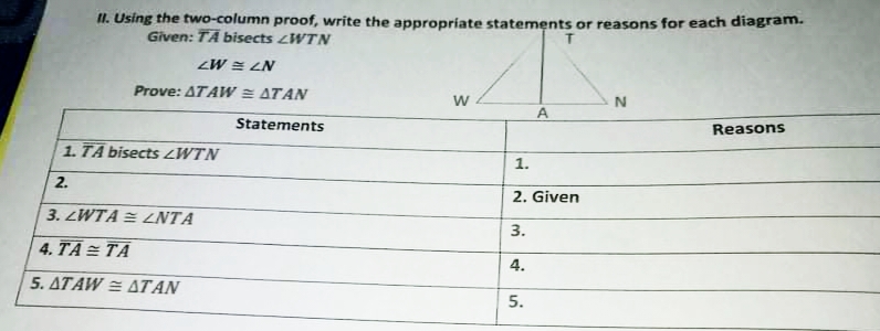 II. Using the two-column proof, write the appropriate statements or reasons for each diagram.
Given: TÄ bisects WTN
ZW = LN
Prove: ATA W = ATAN
A
Statements
Reasons
1. TA bisects LWTN
1.
2.
2. Given
3. LWTA = NTA
3.
4. TA = TA
4.
5. ATAW = ATAN
5.

