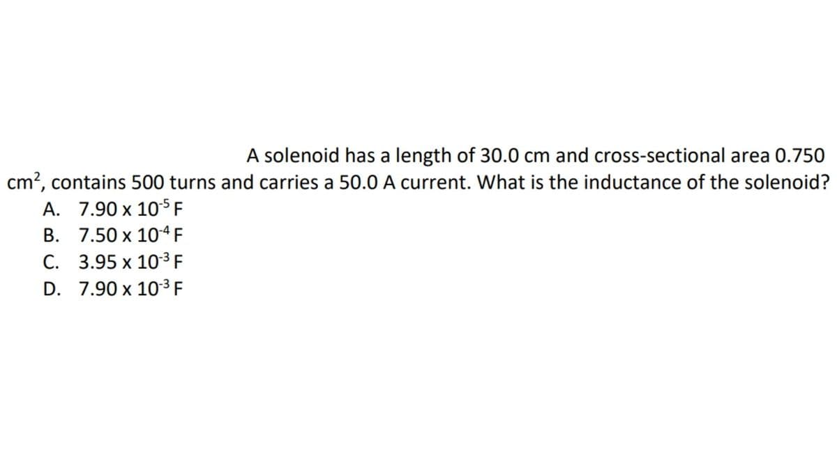 A solenoid has a length of 30.0 cm and cross-sectional area 0.750
cm?, contains 500 turns and carries a 50.0 A current. What is the inductance of the solenoid?
A. 7.90 x 105 F
B. 7.50 x 104 F
C. 3.95 x 10-³ F
D. 7.90 x 10³ F
