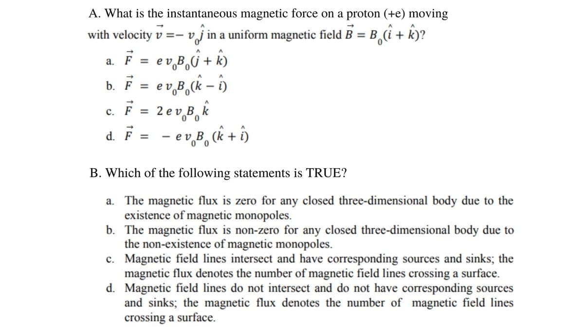 A. What is the instantaneous magnetic force on a proton (+e) moving
with velocity v =- vj in a uniform magnetic field B = B,(i + k)?
e v B,G + k)
F =
b. F = ev B,(k –
î)
|
с.
F = 2 e v Bk
d. = - ev,B, (k + ôn
e v B, (k + i)
%3D
B. Which of the following statements is TRUE?
The magnetic flux is zero for any closed three-dimensional body due to the
existence of magnetic monopoles.
b. The magnetic flux is non-zero for any closed three-dimensional body due to
the non-existence of magnetic monopoles.
c. Magnetic field lines intersect and have corresponding sources and sinks; the
magnetic flux denotes the number of magnetic field lines crossing a surface.
d. Magnetic field lines do not intersect and do not have corresponding sources
and sinks; the magnetic flux denotes the number of magnetic field lines
crossing a surface.

