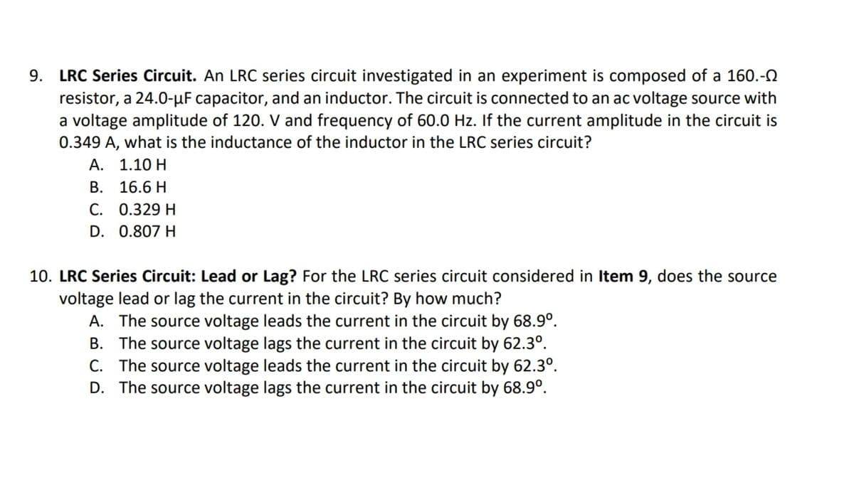 LRC Series Circuit. An LRC series circuit investigated in an experiment is composed of a 160.-N
resistor, a 24.0-µF capacitor, and an inductor. The circuit is connected to an ac voltage source with
a voltage amplitude of 120. V and frequency of 60.0 Hz. If the current amplitude in the circuit is
0.349 A, what is the inductance of the inductor in the LRC series circuit?
А. 1.10 Н
В. 16.6 H
C. 0.329 H
D. 0.807 H
10. LRC Series Circuit: Lead or Lag? For the LRC series circuit considered in Item 9, does the source
voltage lead or lag the current in the circuit? By how much?
A. The source voltage leads the current in the circuit by 68.9°.
B. The source voltage lags the current in the circuit by 62.3°.
C. The source voltage leads the current in the circuit by 62.3°.
D. The source voltage lags the current in the circuit by 68.9°.
