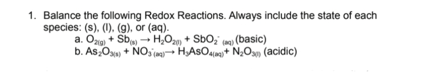 1. Balance the following Redox Reactions. Always include the state of each
species: (s), (I), (g), or (aq).
a. Oz(9) + Sbø) → H2O20) + SBO2 (aq) (basic)
b. As203(s)
+ NO3 (aq)→ H3ASO4(aq)+ N¿O3u) (acidic)
