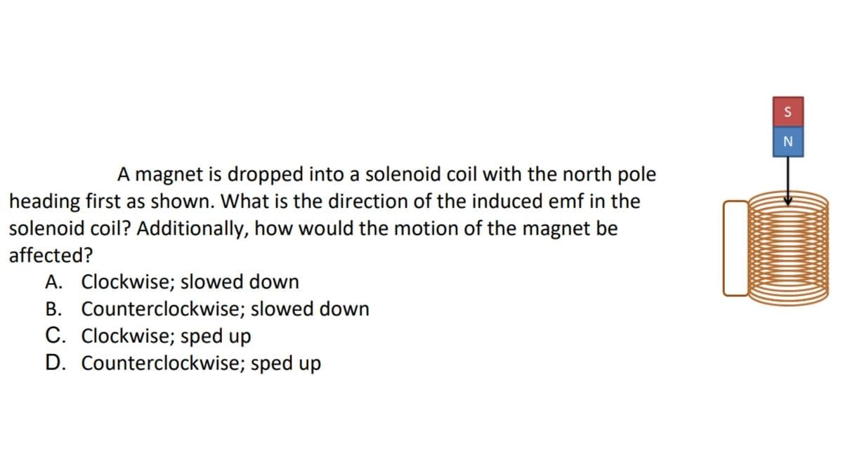 S
N
A magnet is dropped into a solenoid coil with the north pole
heading first as shown. What is the direction of the induced emf in the
solenoid coil? Additionally, how would the motion of the magnet be
affected?
A. Clockwise; slowed down
B. Counterclockwise; slowed down
C. Clockwise; sped up
D. Counterclockwise; sped up
