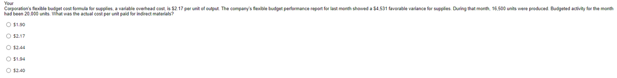 Your
Corporation's flexible budget cost formula for supplies, a variable overhead cost, is $2.17 per unit of output. The company's flexible budget performance report for last month showed a $4,531 favorable variance for supplies. During that month, 16,500 units were produced. Budgeted activity for the month
had been 20,000 units. What was the actual cost per unit paid for indirect materials?
O $1.90
$2.17
$2.44
O $1.94
O $2.40
