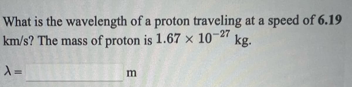 What is the wavelength of a proton traveling at a speed of 6.19
km/s? The mass of proton is 1.67 x 10-27
kg.
