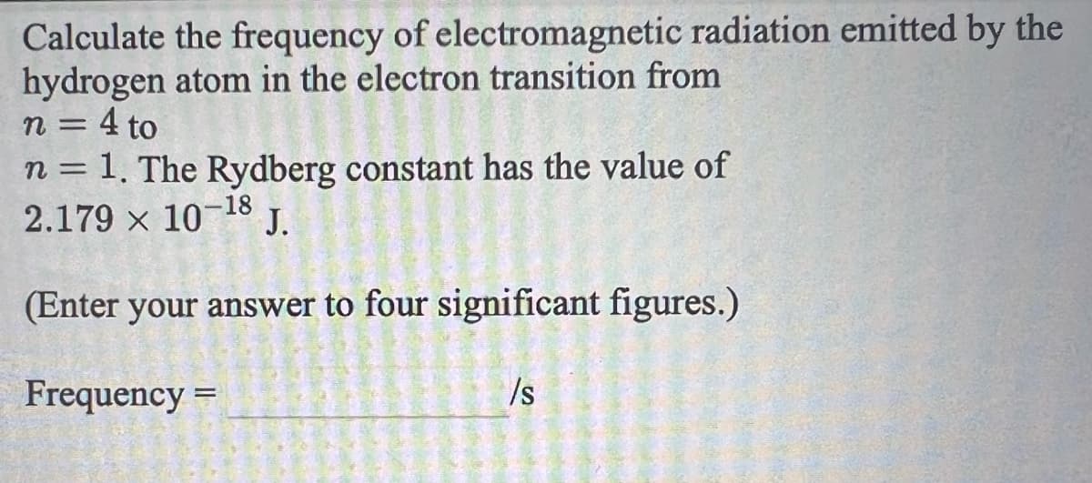 Calculate the frequency of electromagnetic radiation emitted by the
hydrogen atom in the electron transition from
n = 4 to
n = 1. The Rydberg constant has the value of
2.179 x 10-18
J.
(Enter your answer to four significant figures.)
Frequency =
/s
