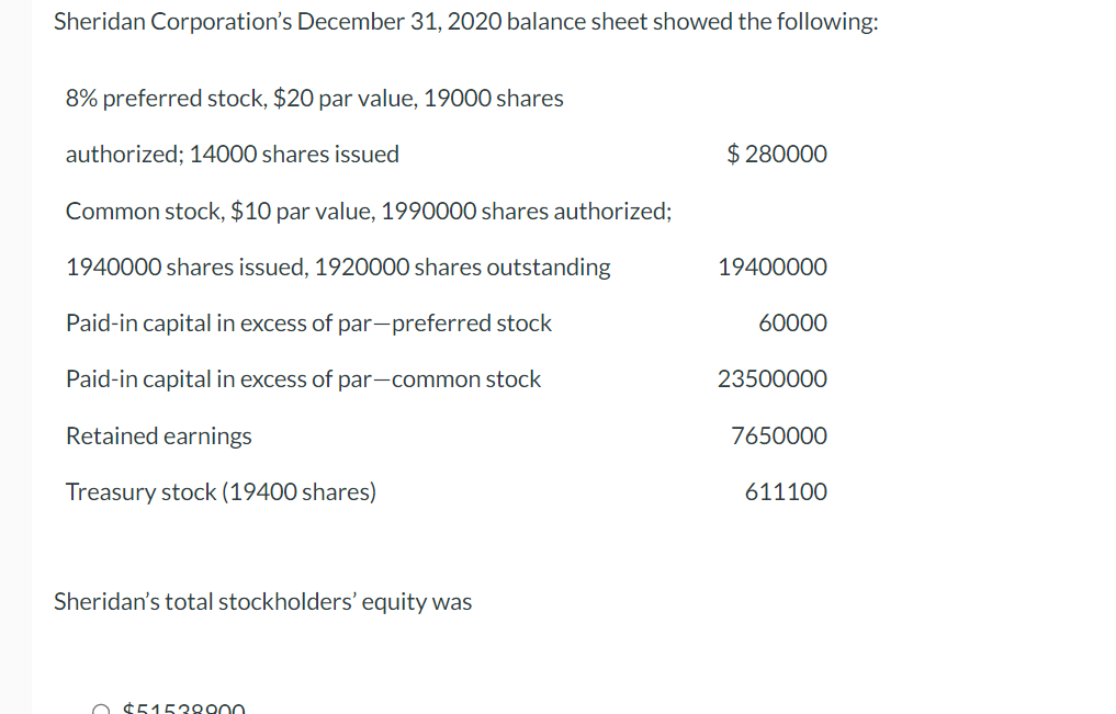 Sheridan Corporation's December 31, 2020 balance sheet showed the following:
8% preferred stock, $20 par value, 19000 shares
authorized; 14000 shares issued
Common stock, $10 par value, 1990000 shares authorized;
1940000 shares issued, 1920000 shares outstanding
Paid-in capital in excess of par-preferred stock
Paid-in capital in excess of par-common stock
Retained earnings
Treasury stock (19400 shares)
Sheridan's total stockholders' equity was
O $51538900
$ 280000
19400000
60000
23500000
7650000
611100