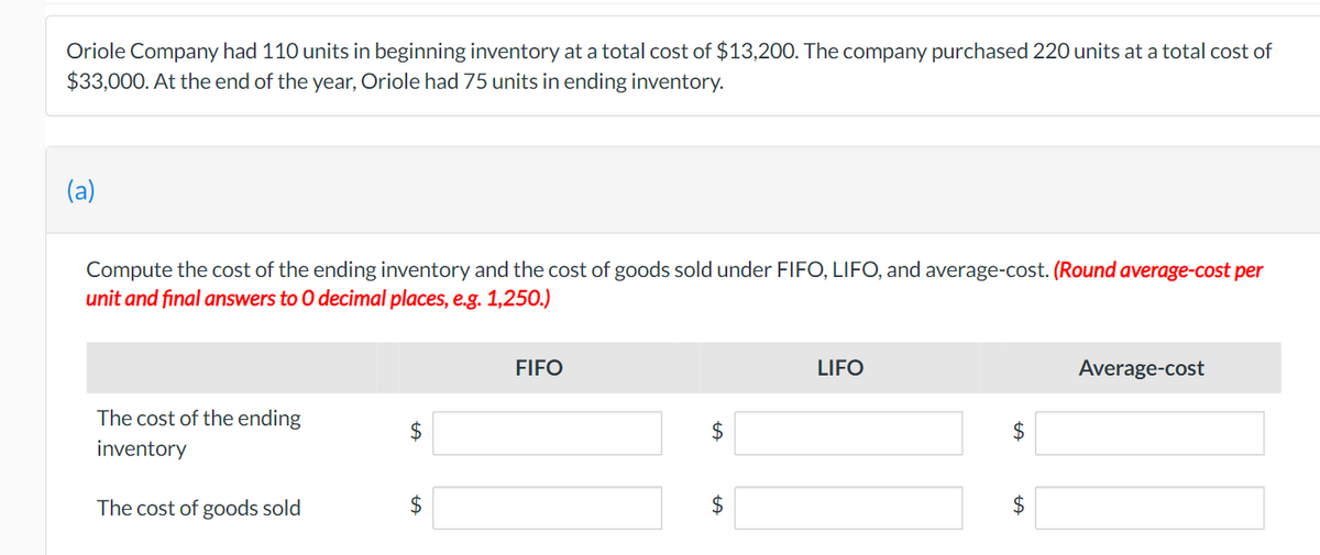 Oriole Company had 110 units in beginning inventory at a total cost of $13,20O. The company purchased 220 units at a total cost of
$33,000. At the end of the year, Oriole had 75 units in ending inventory.
(a)
Compute the cost of the ending inventory and the cost of goods sold under FIFO, LIFO, and average-cost. (Round average-cost per
unit and final answers to 0 decimal places, e.g. 1,250.)
FIFO
LIFO
Average-cost
The cost of the ending
$
$
inventory
The cost of goods sold
2$
%24
