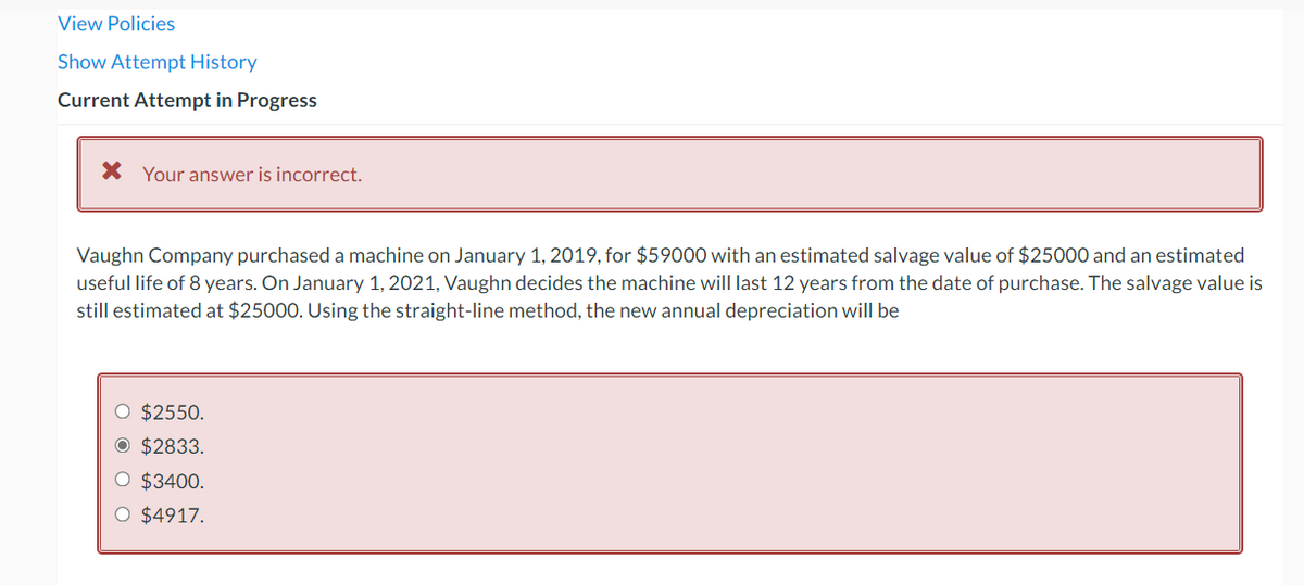 View Policies
Show Attempt History
Current Attempt in Progress
* Your answer is incorrect.
Vaughn Company purchased a machine on January 1, 2019, for $59000 with an estimated salvage value of $25000 and an estimated
useful life of 8 years. On January 1, 2021, Vaughn decides the machine will last 12 years from the date of purchase. The salvage value is
still estimated at $25000. Using the straight-line method, the new annual depreciation will be
O $2550.
O $2833.
O $3400.
O $4917.