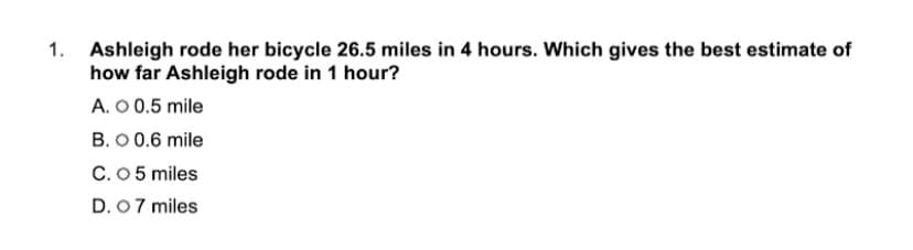 1. Ashleigh rode her bicycle 26.5 miles in 4 hours. Which gives the best estimate of
how far Ashleigh rode in 1 hour?
A. O 0.5 mile
B. 0 0.6 mile
C.05 miles
D. 07 miles
