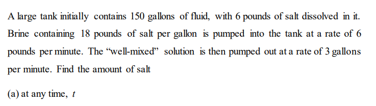 A large tank initially contains 150 gallons of fluid, with 6 pounds of salt dissolved in it.
Brine containing 18 pounds of salt per gallon is pumped into the tank at a rate of 6
pounds per minute. The "well-mixed" solution is then pumped out at a rate of 3 gallons
per minute. Find the amount of salt
(a) at any time, t
