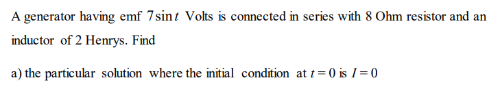 A generator having emf 7sint Volts is connected in series with 8 Ohm resistor and an
inductor of 2 Henrys. Find
a) the particular solution where the initial condition at t=0 is I= 0
