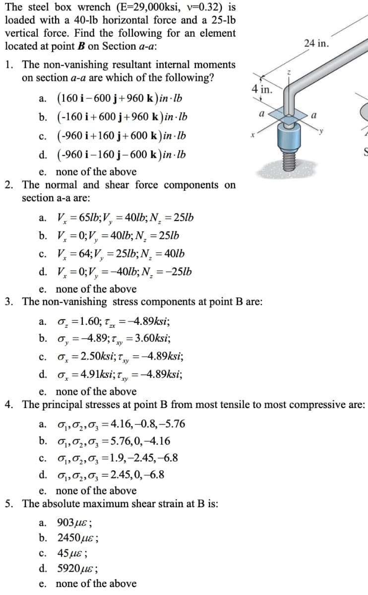 The steel box wrench (E=29,000ksi, v=0.32) is
loaded with a 40-lb horizontal force and a 25-lb
vertical force. Find the following for an element
located at point B on Section a-a:
24 in.
1. The non-vanishing resultant internal moments
on section a-a are which of the following?
4 in.
a. (160 i- 600 j+960 k)in · Ib
b. (-160 i+600 j+960 k) in · lb
c. (-960 i+160 j+600 k) in · lb
a
d. (-960 i–160 j-600 k)in · lb
none of the above
2. The normal and shear force components on
е.
section a-a are:
a. V, = 65lb;V, = 40lb; N¸ = 25lb
b. V, =0;V, =40lb; N¸ = 25lb
c. V, = 64;V, = 25lb; N, = 401b
d. V, = 0;V, =-40lb; N, = -25lb
e. none of the above
3. The non-vanishing stress components at point B are:
а.
0 =1.60; T =-4.89ksi;
o, =-4.89; 7, = 3.60ksi;
0, = 2.50ksi; T
d. o, = 4.91ksi; =-4.89ksi;
b.
с.
=-4.89ksi;
е.
none of the above
4. The principal stresses at point B from most tensile to most compressive are:
O1,02,0, = 4.16,–0.8,-5.76
b. o,,0,,0, =5.76,0,-4.16
c. O1,0,,0, =1.9,-2.45,-6.8
d. o1,02,0, =2.45,0,-6.8
e. none of the above
5. The absolute maximum shear strain at B is:
а.
а. 903 де;
b. 2450uɛ ;
с.
45με ;
d. 5920 uɛ;
е.
none of the above
