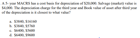 A 5- year MACRS has a cost basis for depreciation of $20,000. Salvage (market) value is
$4,000. The depreciation charge for the third year and Book value of asset after third year
of the depreciation is it closest to what value?
a. $3840, $16160
b. $3840, $5760
c. $6400, $5600
d. $6400, $9600
