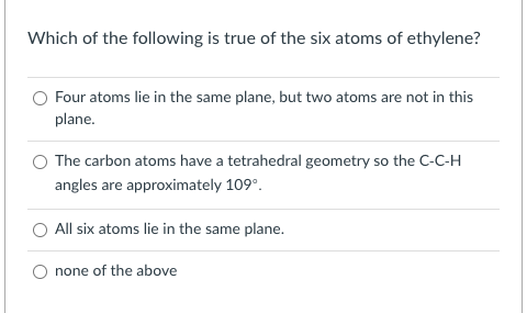 Which of the following is true of the six atoms of ethylene?
Four atoms lie in the same plane, but two atoms are not in this
plane.
The carbon atoms have a tetrahedral geometry so the C-C-H
angles are approximately 109°.
All six atoms lie in the same plane.
none of the above
