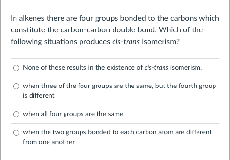 In alkenes there are four groups bonded to the carbons which
constitute the carbon-carbon double bond. Which of the
following situations produces cis-trans isomerism?
None of these results in the existence of cis-trans isomerism.
when three of the four groups are the same, but the fourth group
is different
O when all four groups are the same
when the two groups bonded to each carbon atom are different
from one another
