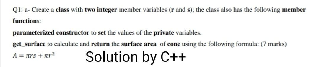Q1: a- Create a class with two integer member variables (r and s); the class also has the following member
functions:
parameterized constructor to set the values of the private variables.
get_surface to calculate and return the surface area of cone using the following formula: (7 marks)
Solution by C++
A = trs + ar²

