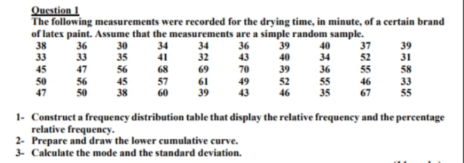 Question 1
The following measurements were recorded for the drying time, in minute, of a certain brand
of latex paint. Assume that the measurements are a simple random sample.
38
33
39
36
33
30
35
34
41
34
32
36
43
37
52
39
31
40
40
34
47
56
45
38
70
39
52
46
36
55
45
68
69
55
58
50
47
56
50
57
60
61
39
49
43
46
67
33
55
35
1- Construct a frequency distribution table that display the relative frequency and the percentage
relative frequency.
2- Prepare and draw the lower cumulative curve.
3- Calculate the mode and the standard deviation.
