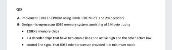 Q2/
A- implement 32KX 16 EPROM using 8KX8 EPROM Ic's and 2:4 decoder?
B- Design microprocessor 8086 memory system consisting of 1M byte, using
• 128K*8 memory chips
2:4 decoder chips that have two enable lines one active high and the other active low
• control line signal that 8086 microprocessor provided it in minimum mode
