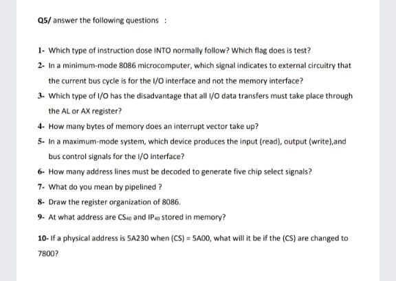 Q5/ answer the following questions :
1- Which type of instruction dose INTO normally follow? Which flag does is test?
2- In a minimum-mode 8086 microcomputer, which signal indicates to external circuitry that
the current bus cycle is for the /0 interface and not the memory interface?
3- Which type of 1/0 has the disadvantage that all /o data transfers must take place through
the AL or AX register?
4- How many bytes of memory does an interupt vector take up?
5- In a maximum-mode system, which device produces the input (read), output (write),and
bus control signals for the /0 interface?
6- How many address lines must be decoded to generate five chip select signals?
7- What do you mean by pipelined ?
8- Draw the register organization of 8086.
9- At what address are CS40 and IP4 stored in memory?
10- If a physical address is 5A230 when (CS) = 5A00, what will it be if the (CS) are changed to
7800?
