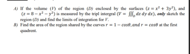A) If the volume () of the region (D) enclosed by the surfaces (z = x² + 3y²), and
(z = 8 – x² – y?) is measured by the tripl intergral (V = SS, dz dy dx), only sketch the
region (D) and find the limits of integration for V.
B) Find the area of the region shared by the curves r = 1– cos0,and r = cose at the first
quadrent.
