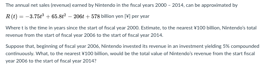 The annual net sales (revenue) earned by Nintendo in the fiscal years 2000 - 2014, can be approximated by
R(t) = -3.75t3 + 65.8t? – 206t + 578 billion yen [¥] per year
Where t is the time in years since the start of fiscal year 2000. Estimate, to the nearest ¥100 billion, Nintendo's total
revenue from the start of fiscal year 2006 to the start of fiscal year 2014.
Suppose that, beginning of fiscal year 2006, Nintendo invested its revenue in an investment yielding 5% compounded
continuously. What, to the nearest ¥100 billion, would be the total value of Nintendo's revenue from the start fiscal
year 2006 to the start of fiscal year 2014?
