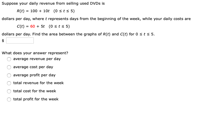 Suppose your daily revenue from selling used DVDS is
R(t) = 100 + 10t (0 sts 5)
dollars per day, where t represents days from the beginning of the week, while your daily costs are
C(t) = 60 + 5t (0 st s 5)
dollars per day. Find the area between the graphs of R(t) and C(t) for 0 sts 5.
$
What does your answer represent?
average revenue per day
average cost per day
average profit per day
total revenue for the week
total cost for the week
total profit for the week
