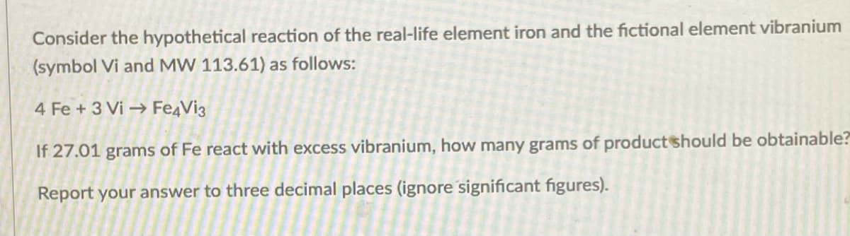 Consider the hypothetical reaction of the real-life element iron and the fictional element vibranium
(symbol Vi and MW 113.61) as follows:
4 Fe + 3 Vi → Fe4Vi3
If 27.01 grams of Fe react with excess vibranium, how many grams of productshould be obtainable?
Report your answer to three decimal places (ignore significant figures).
