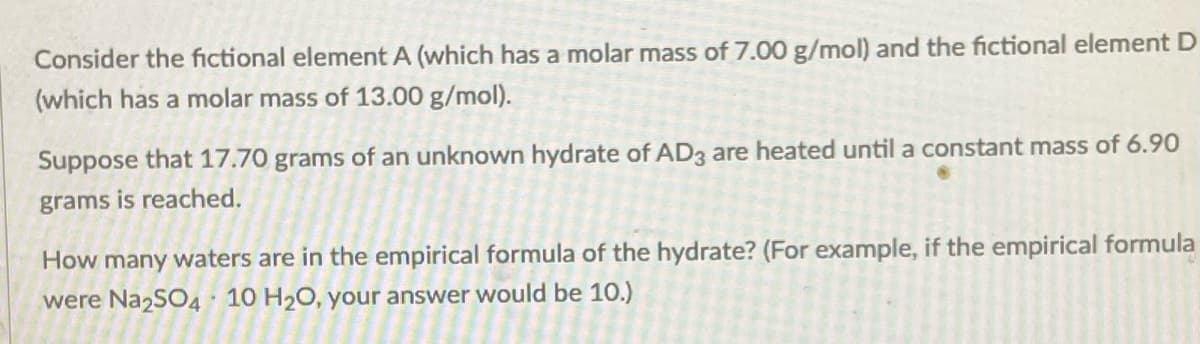 Consider the fictional element A (which has a molar mass of 7.00 g/mol) and the fictional element D
(which has a molar mass of 13.00 g/mol).
Suppose that 17.70 grams of an unknown hydrate of AD3 are heated until a constant mass of 6.90
grams is reached.
How many waters are in the empirical formula of the hydrate? (For example, if the empirical formula
were Na2SO4· 10 H20, your answer would be 10.)
