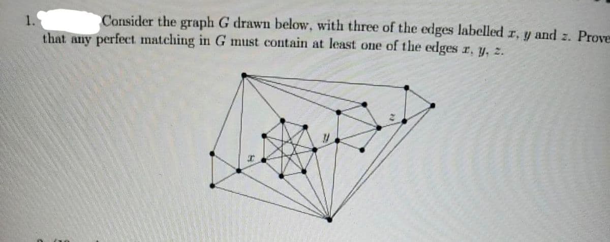 Consider the graph G drawn below, with three of the edges labelled z, y and z. Prove
1.
that any perfect matching in G must contain at least one of the edges r. y, z.
I