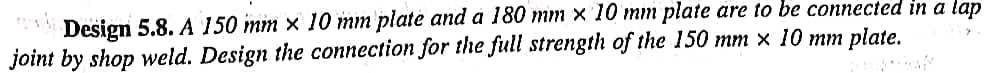 Design 5.8. A 150 mm x 10 mm plate and a 180 mm x 10 mm plate are to be connected in a lap
joint by shop weld. Design the connection for the full strength of the 150 mm x 10 mm plate.