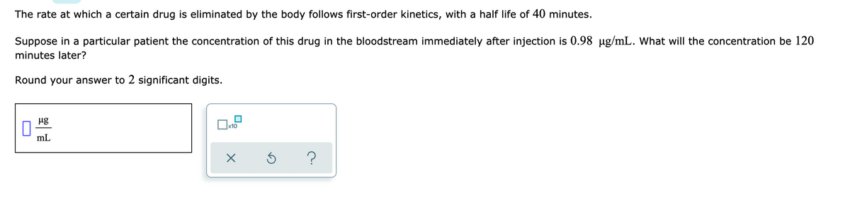 The rate at which a certain drug is eliminated by the body follows first-order kinetics, with a half life of 40 minutes.
Suppose in a particular patient the concentration of this drug in the bloodstream immediately after injection is 0.98 µg/mL. What will the concentration be 120
minutes later?
Round your answer to 2 significant digits.
ug
mL
?
