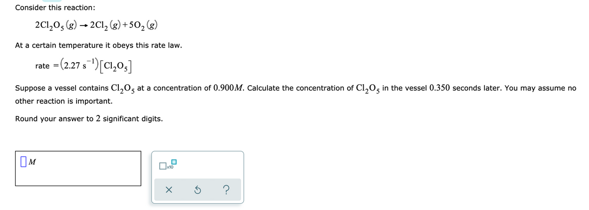 Consider this reaction:
2C1,0, (g) → 2Cl, (g) +50, (g)
At a certain temperature it obeys this rate law.
rate = (2.27 s
")[C1,03]
Suppose a vessel contains Cl,0, at a concentration of 0.900M. Calculate the concentration of Cl,0, in the vessel 0.350 seconds later. You may assume no
other reaction is important.
Round your answer to 2 significant digits.
x10
