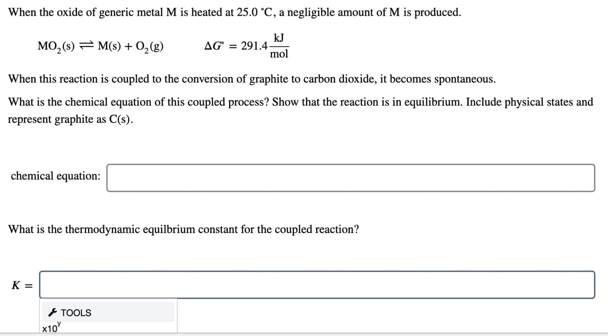 When the oxide of generic metal M is heated at 25.0 °C, a negligible amount of M is produced.
MO, (s) = M(s) + 0,(g)
kJ
AG° = 291.4
mol
When this reaction is coupled to the conversion of graphite to carbon dioxide, it becomes spontaneous.
What is the chemical equation of this coupled process? Show that the reaction is in equilibrium. Include physical states and
represent graphite as C(s).
chemical equation:
What is the thermodynamic equilbrium constant for the coupled reaction?
K =
* TOOLS
x10
