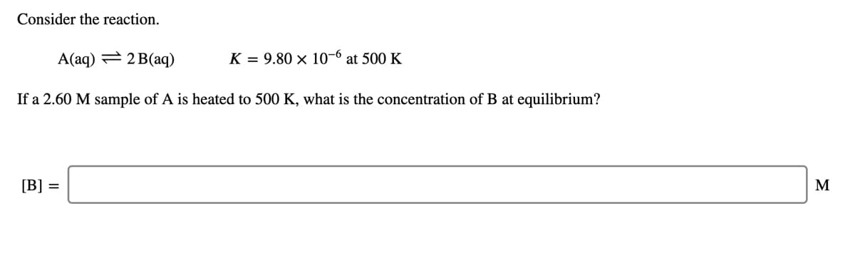 Consider the reaction.
A(aq) = 2 B(aq)
K = 9.80 × 10-6
at 500 K
If a 2.60 M sample of A is heated to 500 K, what is the concentration of B at equilibrium?
[B] =
