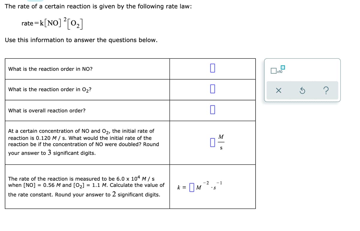 The rate of a certain reaction is given by the following rate law:
rate =k[NO] [02]
Use this information to answer the questions below.
What is the reaction order in NO?
Ox10
What is the reaction order in 0,?
What is overall reaction order?
At a certain concentration of NO and O2, the initial rate of
reaction is 0.120 M / s. What would the initial rate of the
reaction be if the concentration of NO were doubled? Round
M
S
your answer to 3 significant digits.
The rate of the reaction is measured to be 6.0 x 104 M/s
when [NO] = 0.56 M and [o,] = 1.1 M. Calculate the value of
= OM ,
-2
-1
k =
•S
the rate constant. Round your answer to 2 significant digits.
