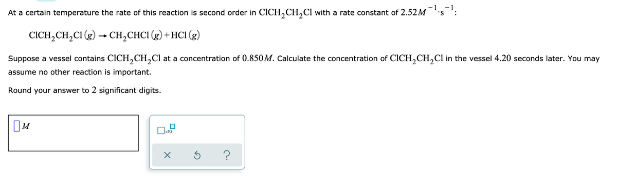 - 1
- 1
At a certain temperature the rate of this reaction is second order in CICH,CH,Cl with a rate constant of 2.52M
CICH, CH,CI (g) → CH,CHCI (g) +HCl (g)
Suppose a vessel contains CICH,CH,Cl at a concentration of 0.850M. Calculate the concentration of CICH,CH,Cl in the vessel 4.20 seconds later. You may
assume no other reaction is important.
Round your answer to 2 significant digits.
OM
?
