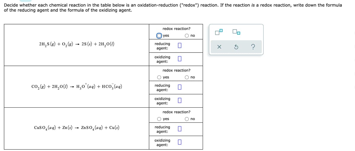 Decide whether each chemical reaction in the table below is an oxidation-reduction ("redox") reaction. If the reaction is a redox reaction, write down the formula
of the reducing agent and the formula of the oxidizing agent.
redox reaction?
yes
O no
2H,S (3) + 0,(3)
28 (s) + 2H,0(1)
reducing
agent:
oxidizing
agent:
redox reaction?
O yes
O no
co, (8) + 2H,0(1) → H,0°(aq) + HCO, (aq)
reducing
agent:
oxidizing
agent:
redox reaction?
O yes
O no
Cuso, (aq) + Zn(s) → ZnSo,(aq) + Cu(s)
reducing
agent:
oxidizing
agent:
