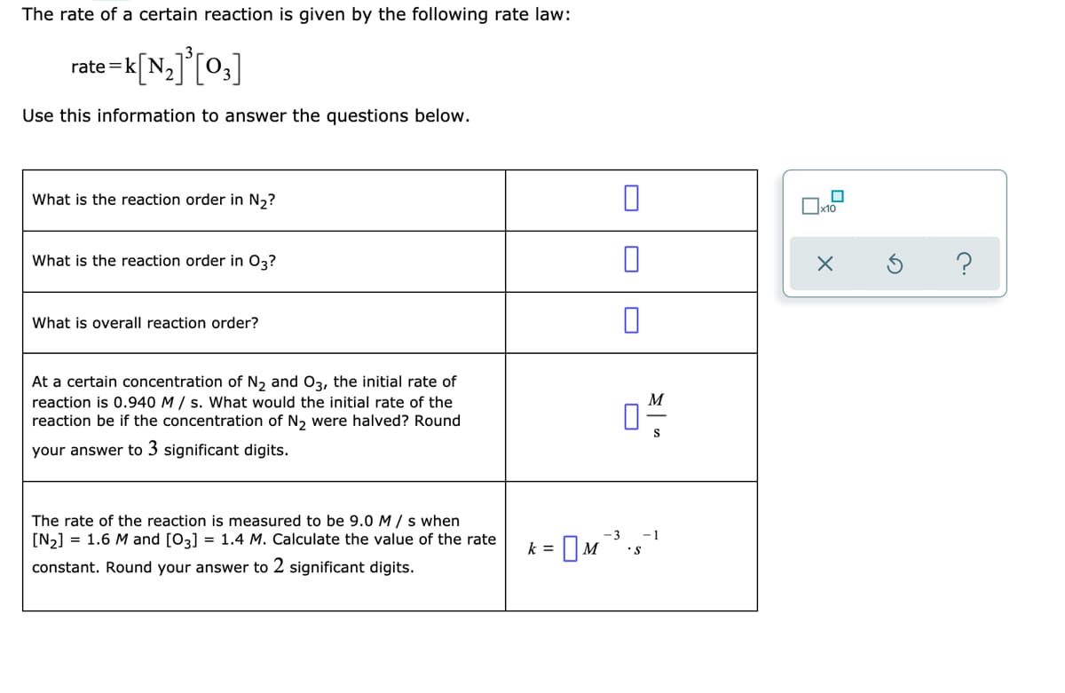 The rate of a certain reaction is given by the following rate law:
rate =k
Use this information to answer the questions below.
What is the reaction order in N,?
What is the reaction order in 03?
What is overall reaction order?
At a certain concentration of N, and O3, the initial rate of
reaction is 0.940 M / s. What would the initial rate of the
reaction be if the concentration of N2 were halved? Round
M
S
your answer to 3 significant digits.
The rate of the reaction is measured to be 9.0 M / s when
[N2] = 1.6 M and [03] = 1.4 M. Calculate the value of the rate
-3
-1
k =
constant. Round your answer to 2 significant digits.
