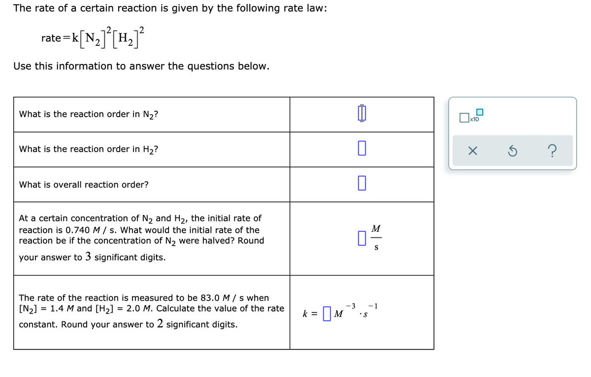 The rate of a certain reaction is given by the following rate law:
rate =k[ N,][H
Use this information to answer the questions below.
What is the reaction order in N,?
x10
What is the reaction order in H,?
What is overall reaction order?
At a certain concentration of N, and H2, the initial rate of
reaction is 0.740 M / s. What would the initial rate of the
reaction be if the concentration of N, were halved? Round
М
S
your answer to 3 significant digits.
The rate of the reaction is measured to be 83.0 M / s when
[N>] = 1.4 M and [H,] = 2.0 M. Calculate the value of the rate
- 3
- 1
k = || M
•S
constant. Round your answer to 2 significant digits.
