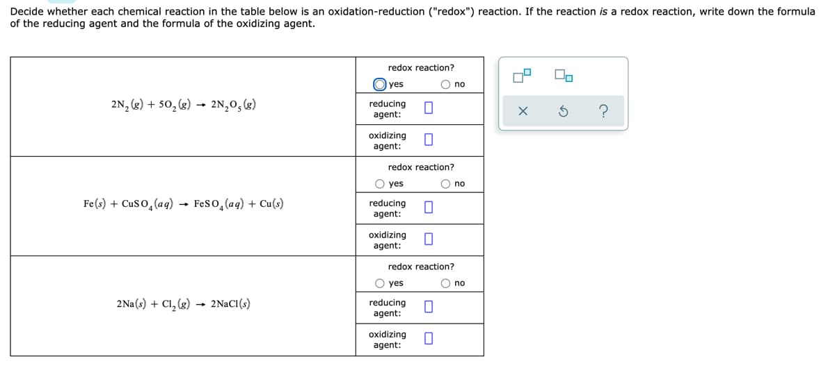 Decide whether each chemical reaction in the table below is an oxidation-reduction ("redox") reaction. If the reaction is a redox reaction, write down the formula
of the reducing agent and the formula of the oxidizing agent.
redox reaction?
yes
O no
2N, (g) + 50, (g) → 2N,0,(g)
reducing
agent:
oxidizing
agent:
redox reaction?
O yes
O no
Fe(s) + CuS O̟(aq)
Feso, (aq) + Cu(s)
reducing
agent:
oxidizing
agent:
redox reaction?
O yes
no
2Na(s) + Cl, (g) 2NACI(s)
reducing
agent:
oxidizing
agent:
