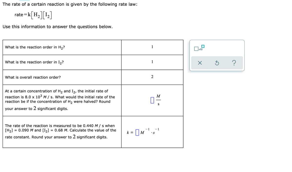 The rate of a certain reaction is given by the following rate law:
rate=k[H=][1;]
Use this information to answer the questions below.
What is the reaction order in H,?
What is the reaction order in I2?
1
What is overall reaction order?
2
At a certain concentration of H2 and I2, the initial rate of
reaction is 8.0 x 103 M / s. What would the initial rate of the
reaction be if the concentration of H2 were halved? Round
M
your answer to 2 significant digits.
The rate of the reaction is measured to be 0.440 M / s when
[H2] = 0.090M and [I,] = 0.68 M. Calculate the value of the
-1
-1
k =
•s
rate constant. Round your answer to 2 significant digits.
