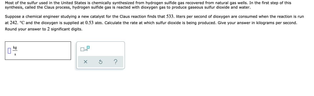 Most of the sulfur used in the United States is chemically synthesized from hydrogen sulfide gas recovered from natural gas wells. In the first step of this
synthesis, called the Claus process, hydrogen sulfide gas is reacted with dioxygen gas to produce gaseous sulfur dioxide and water.
Suppose a chemical engineer studying a new catalyst for the Claus reaction finds that 533. liters per second of dioxygen are consumed when the reaction is run
at 242. °C and the dioxygen is supplied at 0.53 atm. Calculate the rate at which sulfur dioxide is being produced. Give your answer in kilograms per second.
Round your answer to 2 significant digits.
kg
