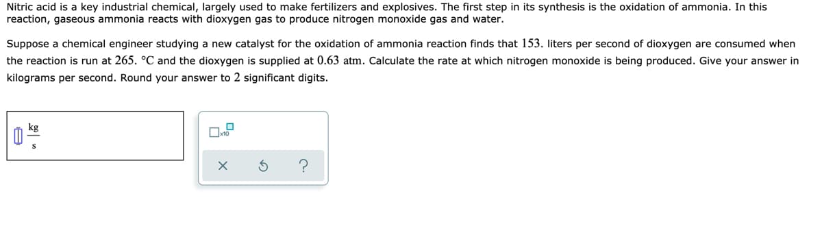 Nitric acid is a key industrial chemical, largely used to make fertilizers and explosives. The first step in its synthesis is the oxidation of ammonia. In this
reaction, gaseous ammonia reacts with dioxygen gas to produce nitrogen monoxide gas and water.
Suppose a chemical engineer studying a new catalyst for the oxidation of ammonia reaction finds that 153. liters per second of dioxygen are consumed when
the reaction is run at 265. °C and the dioxygen is supplied at 0.63 atm. Calculate the rate at which nitrogen monoxide is being produced. Give your answer in
kilograms per second. Round your answer to 2 significant digits.
kg
