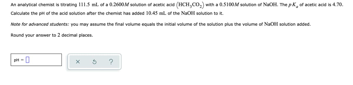 An analytical chemist is titrating 111.5 mL of a 0.2600M solution of acetic acid (HCH,CO,) with a 0.5100M solution of NaOH. The p K, of acetic acid is 4.70.
Calculate the pH of the acid solution after the chemist has added 10.45 mL of the NaOH solution to it.
Note for advanced students: you may assume the final volume equals the initial volume of the solution plus the volume of NaOH solution added.
Round your answer to 2 decimal places.
pH = |
