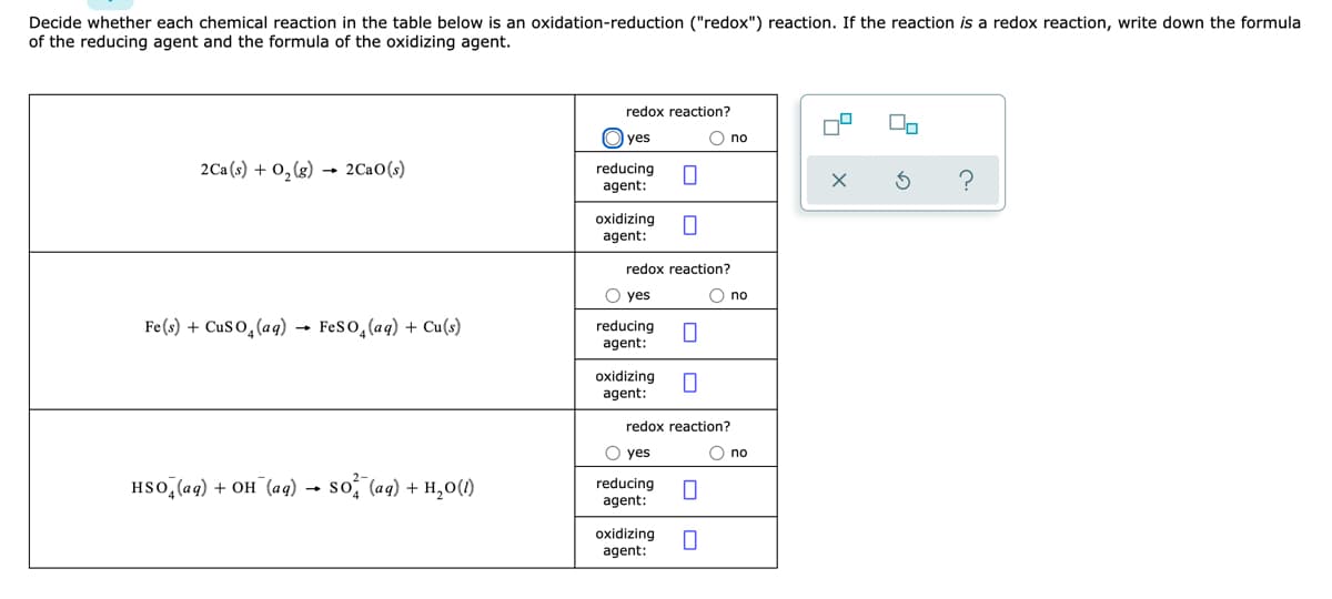 Decide whether each chemical reaction in the table below is an oxidation-reduction ("redox") reaction. If the reaction is a redox reaction, write down the formula
of the reducing agent and the formula of the oxidizing agent.
redox reaction?
On
O yes
O no
2Ca(s) + 0,(g)
2Ca0(s)
reducing
agent:
oxidizing
agent:
redox reaction?
O yes
O no
Fe(s) + CuS O,(aq) - Feso,(aq) + Cu(s)
reducing
agent:
oxidizing
agent:
redox reaction?
O yes
O no
HSo, (ag) + OH (aq) → so, (aq) + H,0(1)
reducing
agent:
oxidizing
agent:
