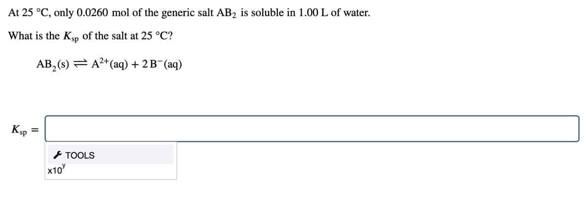 At 25 °C, only 0.0260 mol of the generic salt AB2 is soluble in 1.00 L of water.
What is the Ken of the salt at 25 °C?
AB, (s) = A2+(aq) + 2 B¯(aq)
Ksp
* TOOLS
x10
