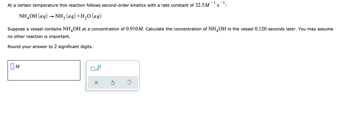 - 1
- 1
At a certain temperature this reaction follows second-order kinetics with a rate constant of 32.5M
•S
:
NH,ОH (аq) -- Nн; (ад) +н,о (аq)
Suppose a vessel contains NH,OH at a concentration of 0.910M. Calculate the concentration of NH,OH in the vessel 0.120 seconds later. You may assume
'4
no other reaction is important.
Round your answer to 2 significant digits.
OM
x10
