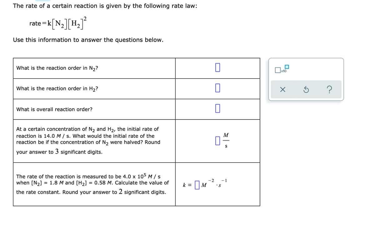 The rate of a certain reaction is given by the following rate law:
rate =k[N,][H,]
rate =kl N
Use this information to answer the questions below.
What is the reaction order in N2?
x10
What is the reaction order in H2?
What is overall reaction order?
At a certain concentration of N2 and H2, the initial rate of
reaction is 14.0 M / s. What would the initial rate of the
reaction be if the concentration of N2 were halved? Round
your answer to 3 significant digits.
The rate of the reaction is measured to be 4.0 x 105 M /s
when [N2] = 1.8 M and [H2] = 0.58 M. Calculate the value of
-2
-1
•S
k =
the rate constant. Round your answer to 2 significant digits.
