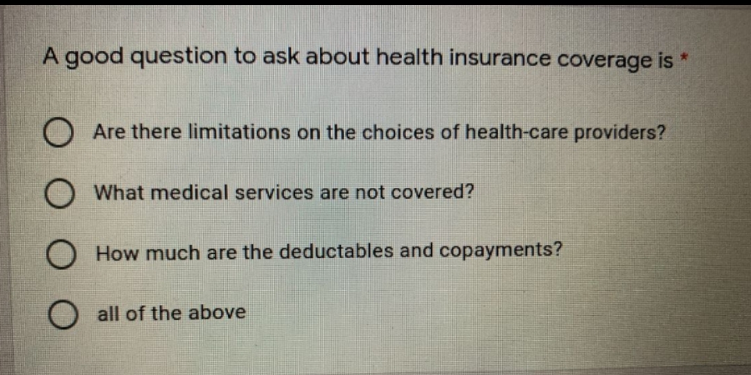 A good question to ask about health insurance coverage is
*
Are there limitations on the choices of health-care providers?
What medical services are not covered?
O How much are the deductables and copayments?
O all of the above