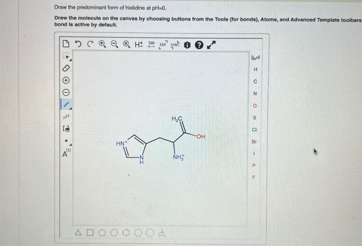 Draw the predominant form of histidine at pH-=0.
Draw the molecule on the canvas by choosing buttons from the Tools (for bonds), Atoms, and Advanced Template toolbars
bond is active by default.
+
Z
20
7
EXP.
CONT
H CONT
H₂C
Α
[1]
HN+
NH
OH
H
I UZ OSō
Br